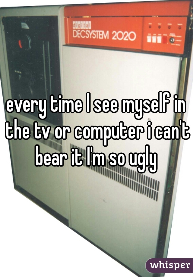 every time I see myself in the tv or computer i can't bear it I'm so ugly 