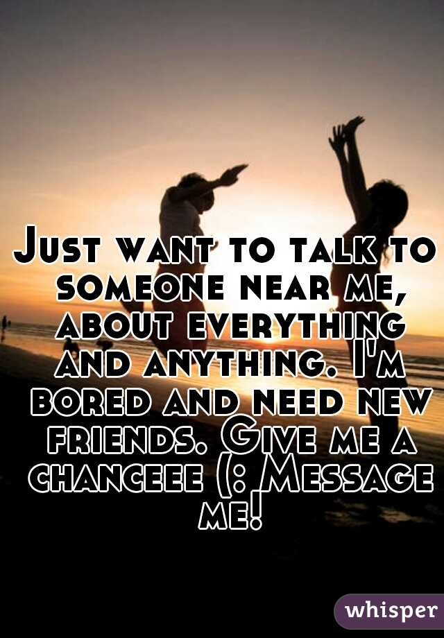 Just want to talk to someone near me, about everything and anything. I'm bored and need new friends. Give me a chanceee (: Message me!