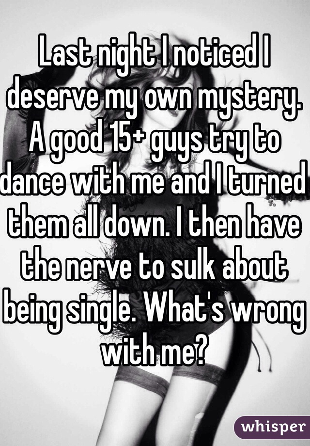 Last night I noticed I deserve my own mystery. A good 15+ guys try to dance with me and I turned them all down. I then have the nerve to sulk about being single. What's wrong with me?