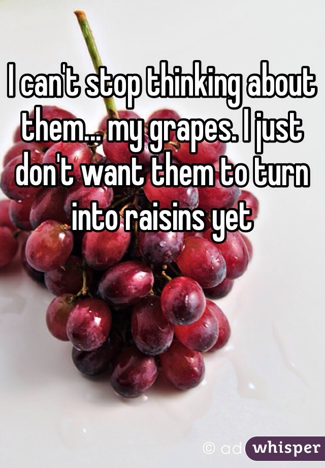I can't stop thinking about them... my grapes. I just don't want them to turn into raisins yet