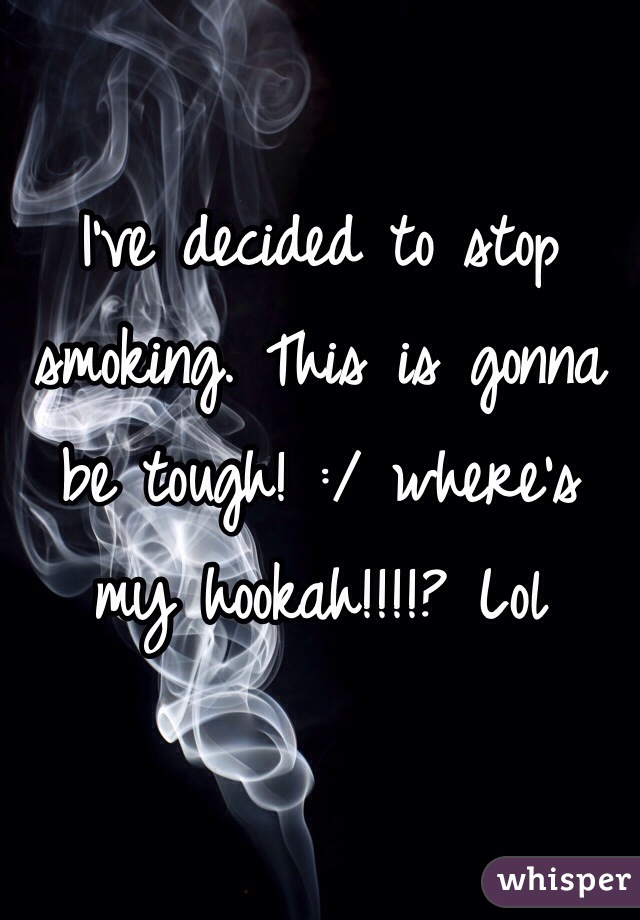 I've decided to stop smoking. This is gonna be tough! :/ where's my hookah!!!!? Lol 