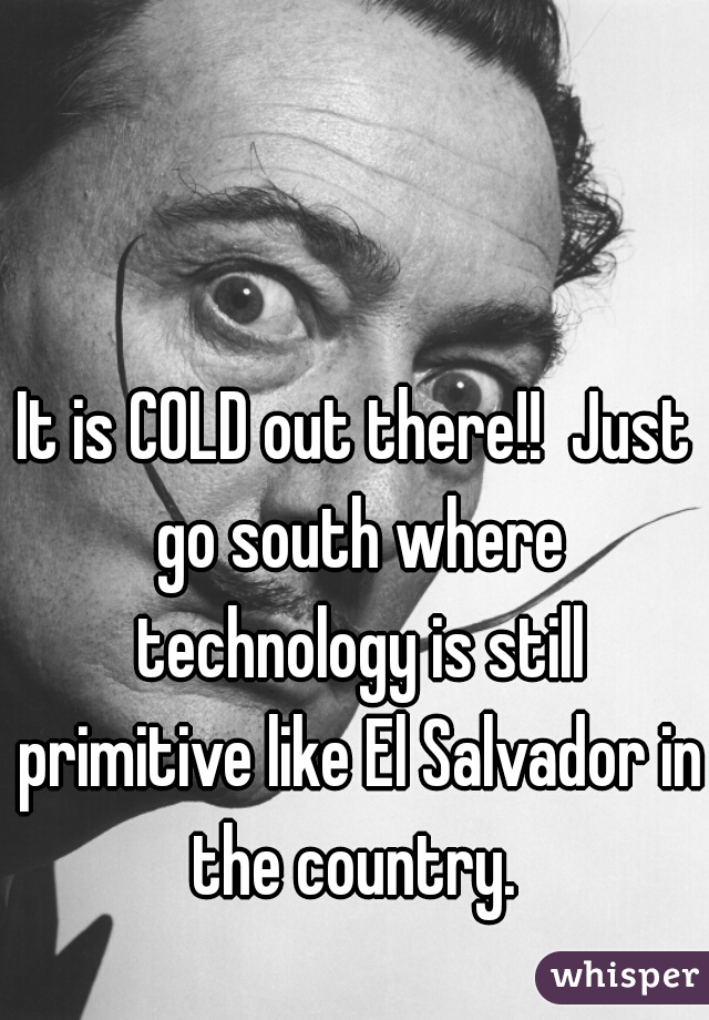 It is COLD out there!!  Just go south where technology is still primitive like El Salvador in the country. 