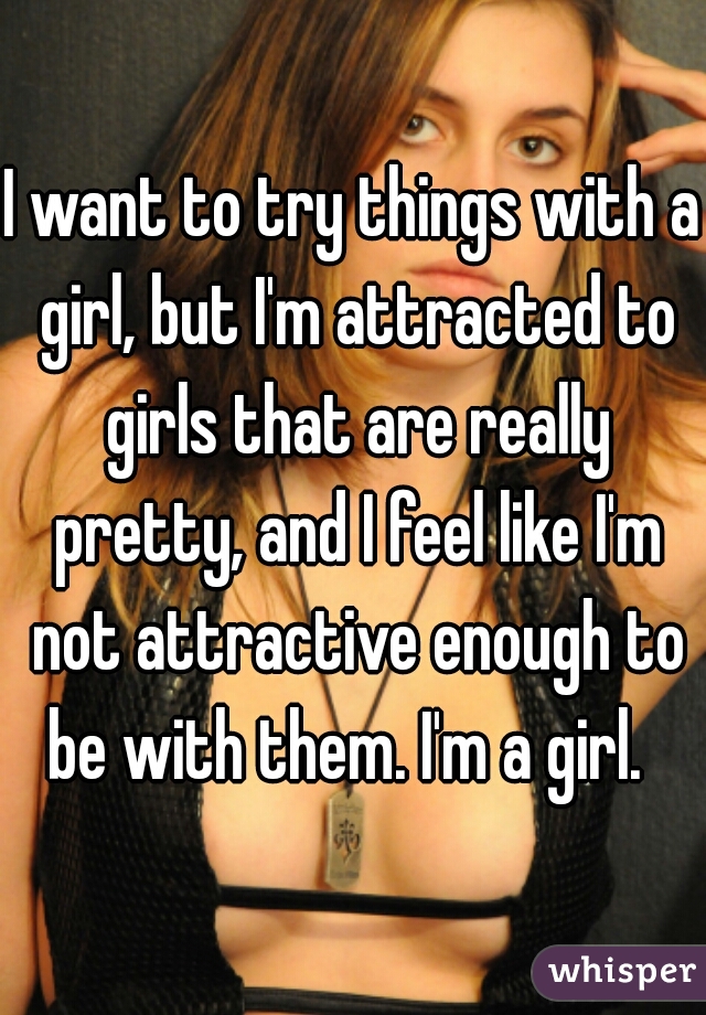 I want to try things with a girl, but I'm attracted to girls that are really pretty, and I feel like I'm not attractive enough to be with them. I'm a girl.  