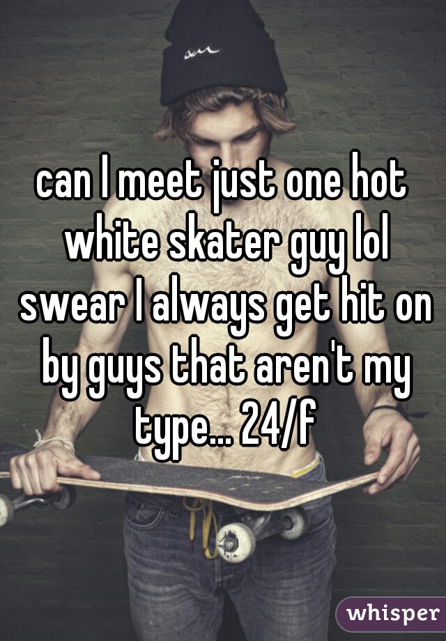 can I meet just one hot white skater guy lol swear I always get hit on by guys that aren't my type... 24/f