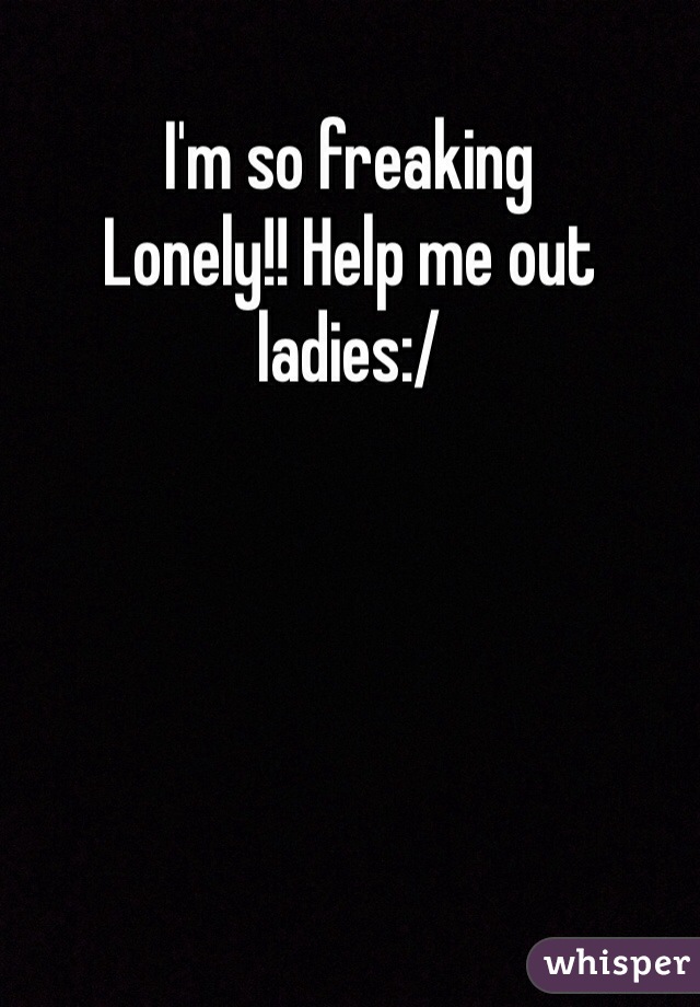 I'm so freaking
Lonely!! Help me out ladies:/