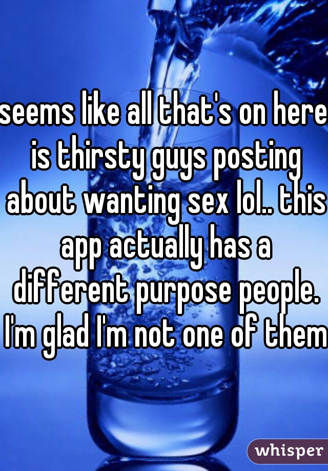 seems like all that's on here is thirsty guys posting about wanting sex lol.. this app actually has a different purpose people. I'm glad I'm not one of them 
