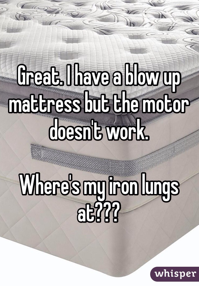 Great. I have a blow up mattress but the motor doesn't work.

Where's my iron lungs at???