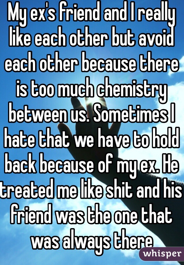 My ex's friend and I really like each other but avoid each other because there is too much chemistry between us. Sometimes I hate that we have to hold back because of my ex. He treated me like shit and his friend was the one that was always there