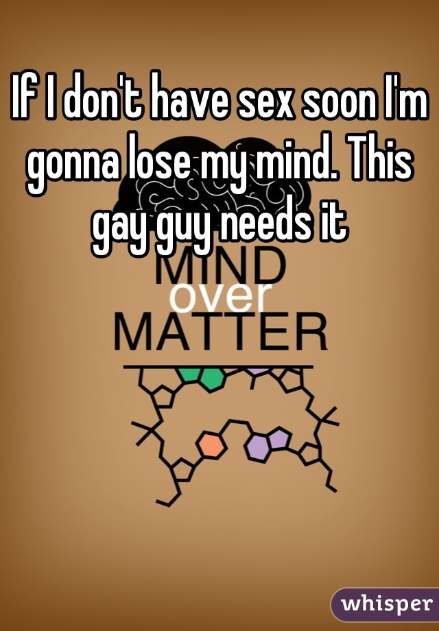 If I don't have sex soon I'm gonna lose my mind. This gay guy needs it