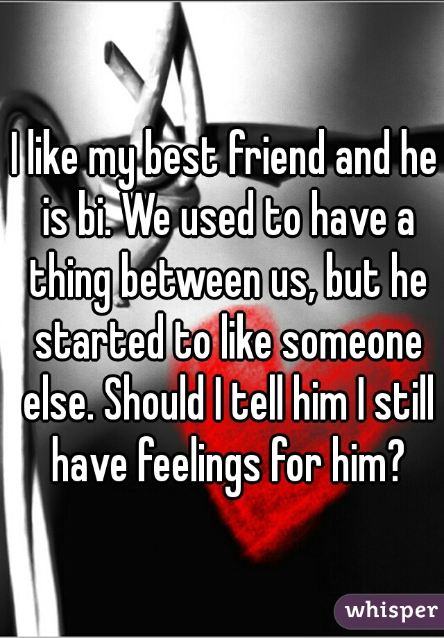 I like my best friend and he is bi. We used to have a thing between us, but he started to like someone else. Should I tell him I still have feelings for him?