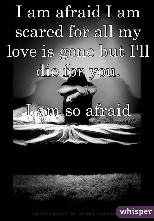I am afraid I am scared for all my love is gone but I'll die for you. 

I am so afraid 