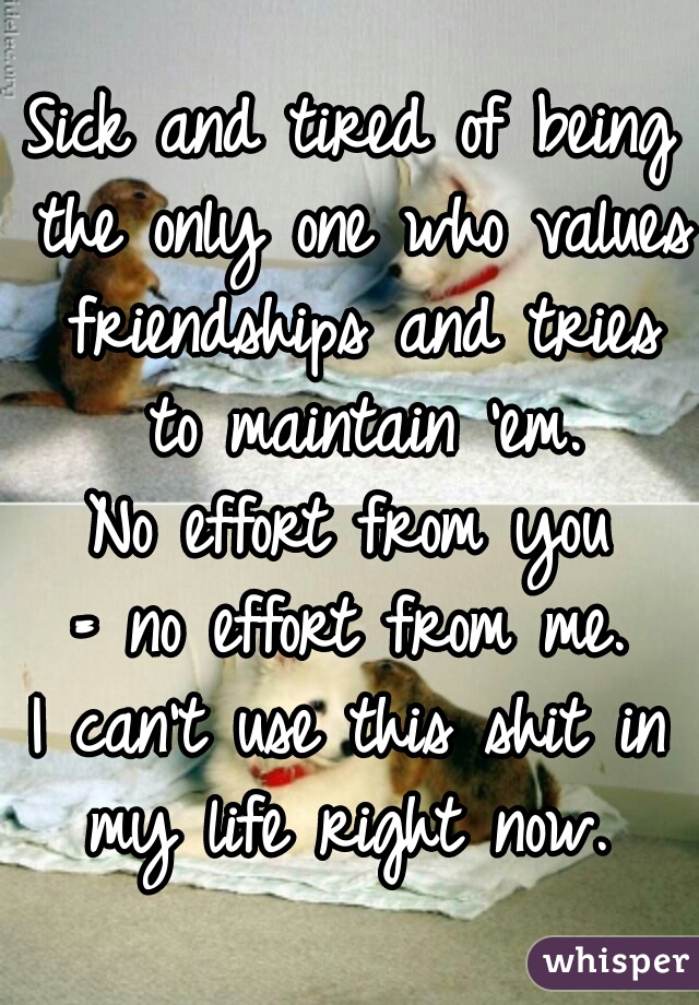 Sick and tired of being the only one who values friendships and tries to maintain 'em.
No effort from you
 = no effort from me. 
I can't use this shit in my life right now. 
