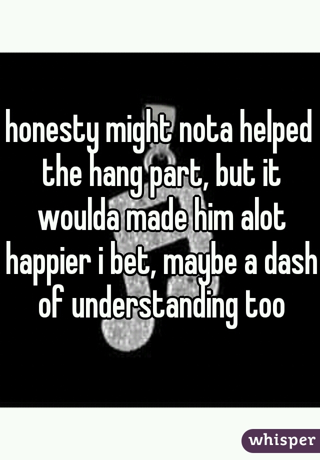 honesty might nota helped the hang part, but it woulda made him alot happier i bet, maybe a dash of understanding too