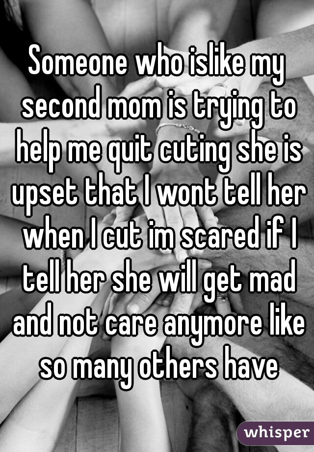 Someone who islike my second mom is trying to help me quit cuting she is upset that I wont tell her when I cut im scared if I tell her she will get mad and not care anymore like so many others have