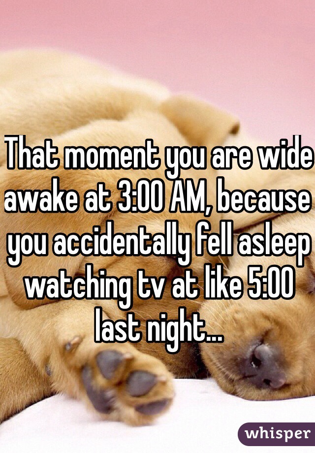 That moment you are wide awake at 3:00 AM, because you accidentally fell asleep watching tv at like 5:00 last night... 