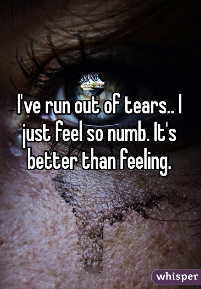 I've run out of tears.. I just feel so numb. It's better than feeling.