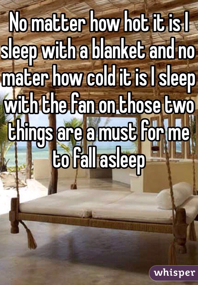 No matter how hot it is I sleep with a blanket and no mater how cold it is I sleep with the fan on those two things are a must for me to fall asleep 