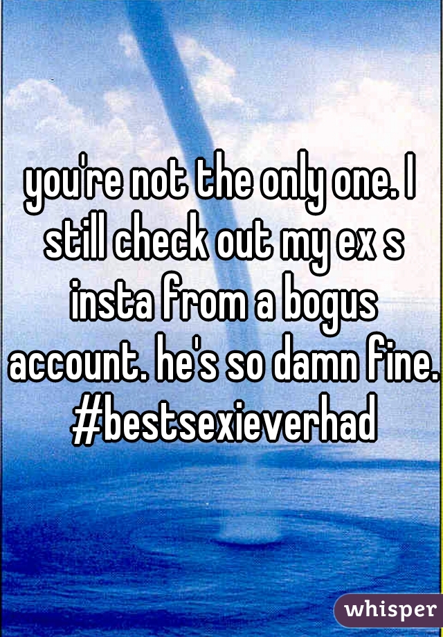 you're not the only one. I still check out my ex s insta from a bogus account. he's so damn fine. #bestsexieverhad