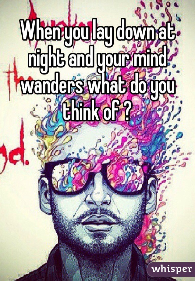When you lay down at night and your mind wanders what do you think of ? 