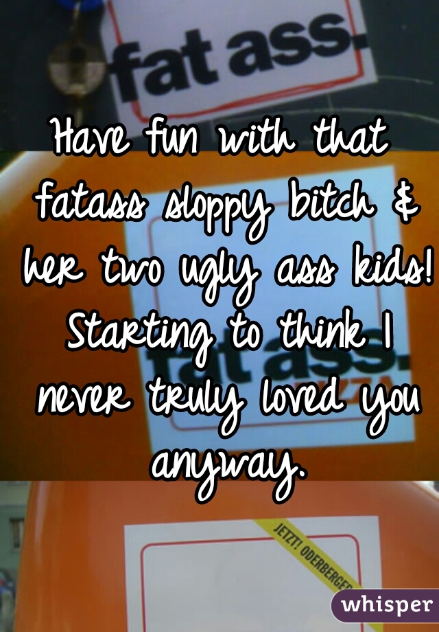 Have fun with that fatass sloppy bitch & her two ugly ass kids! Starting to think I never truly loved you anyway.