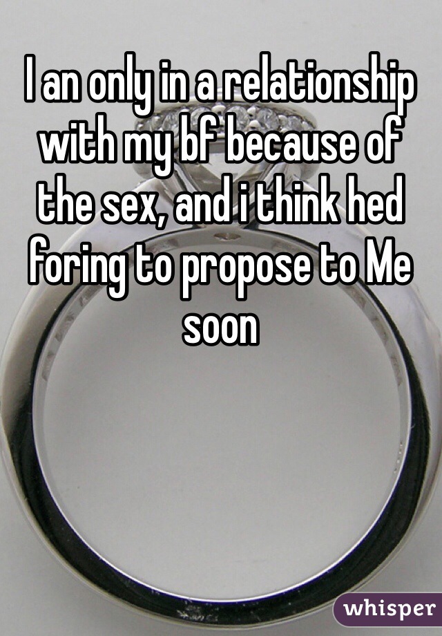 I an only in a relationship with my bf because of the sex, and i think hed foring to propose to Me soon