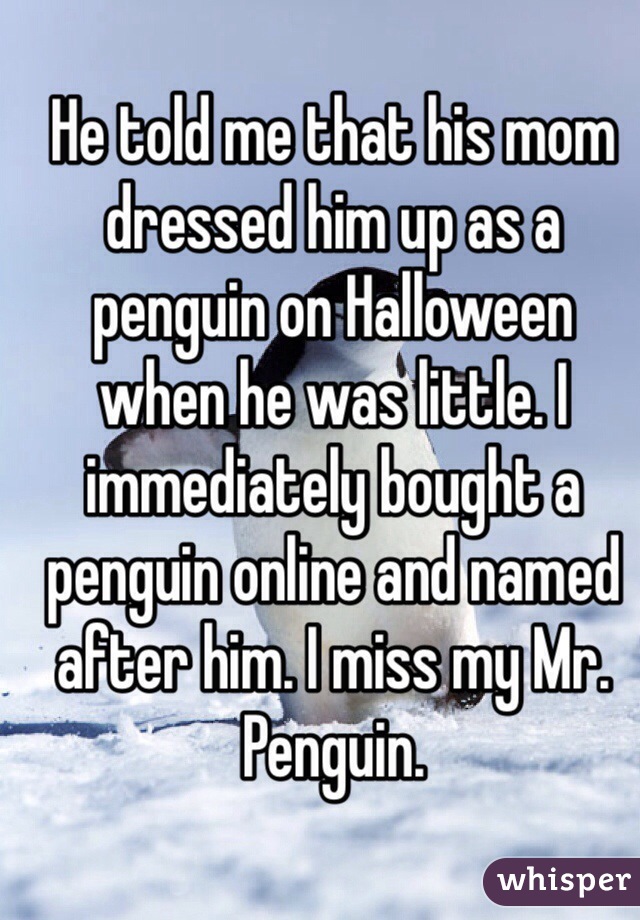 He told me that his mom dressed him up as a penguin on Halloween when he was little. I immediately bought a penguin online and named after him. I miss my Mr. Penguin.