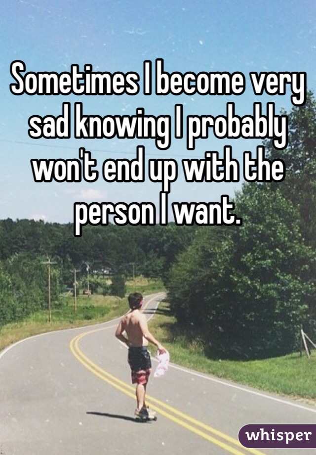 Sometimes I become very sad knowing I probably won't end up with the person I want. 