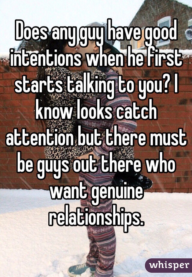 Does any guy have good intentions when he first starts talking to you? I know looks catch attention but there must be guys out there who want genuine relationships.