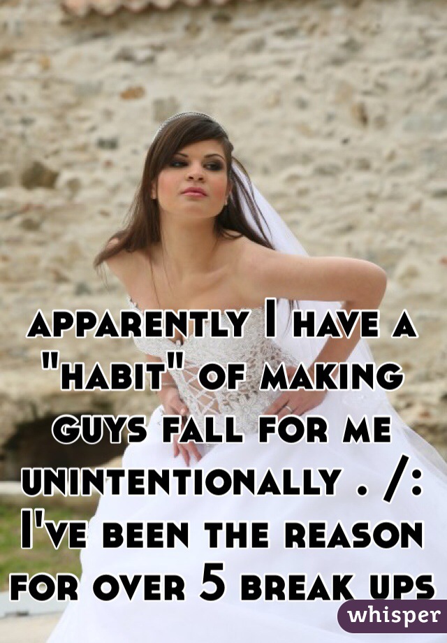 apparently I have a "habit" of making guys fall for me unintentionally . /: I've been the reason for over 5 break ups