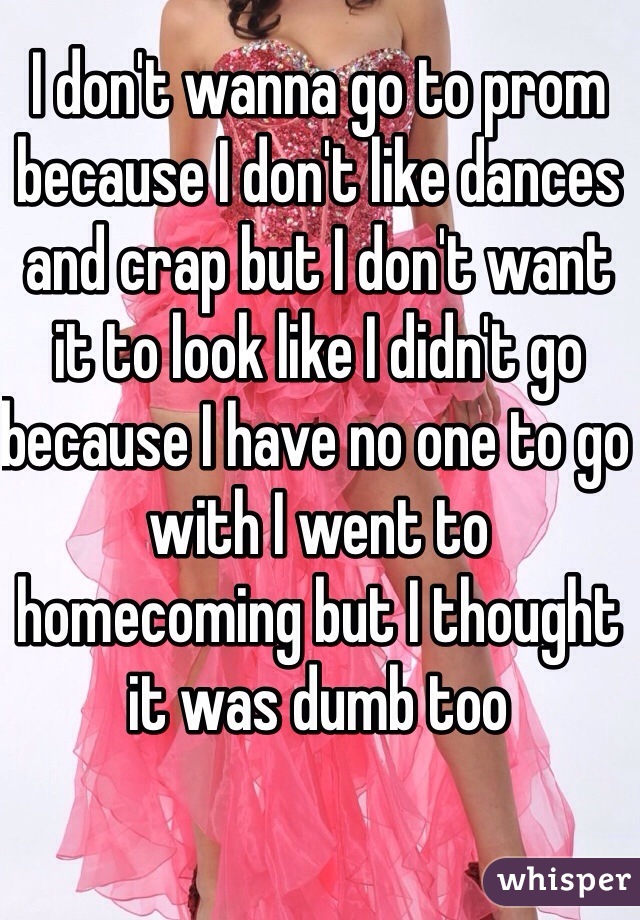 I don't wanna go to prom because I don't like dances and crap but I don't want it to look like I didn't go because I have no one to go with I went to homecoming but I thought it was dumb too 
