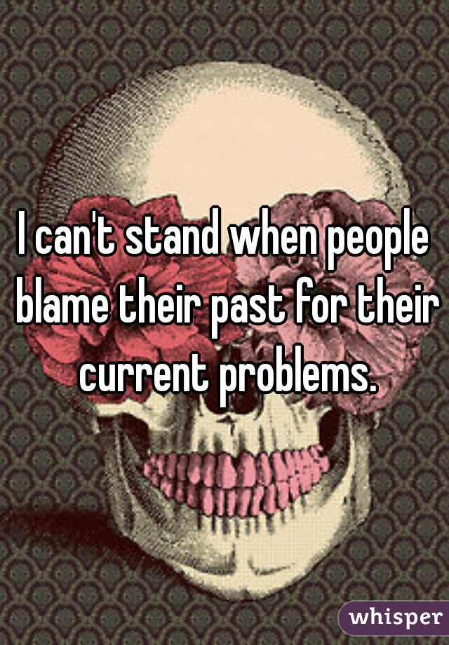 I can't stand when people blame their past for their current problems.