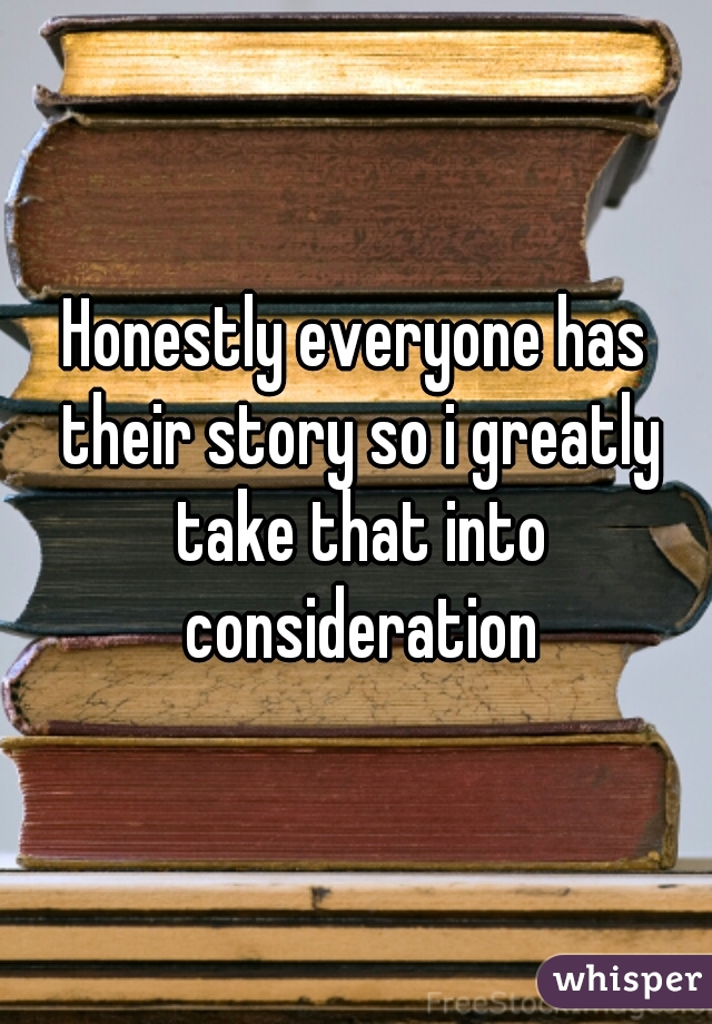 Honestly everyone has their story so i greatly take that into consideration