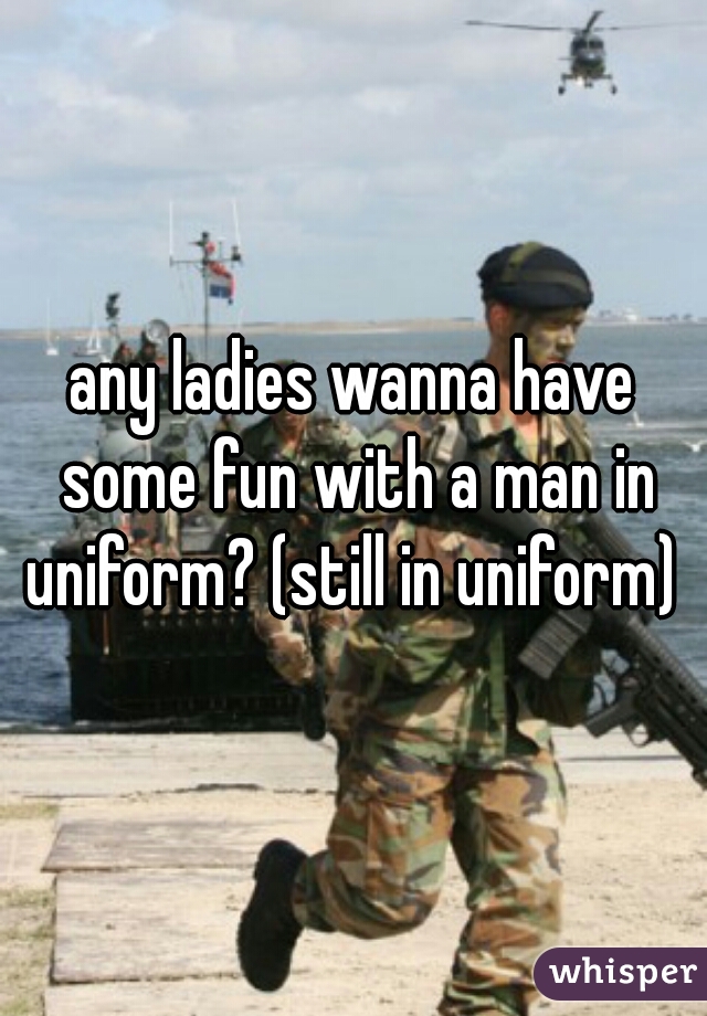 any ladies wanna have some fun with a man in uniform? (still in uniform) 
