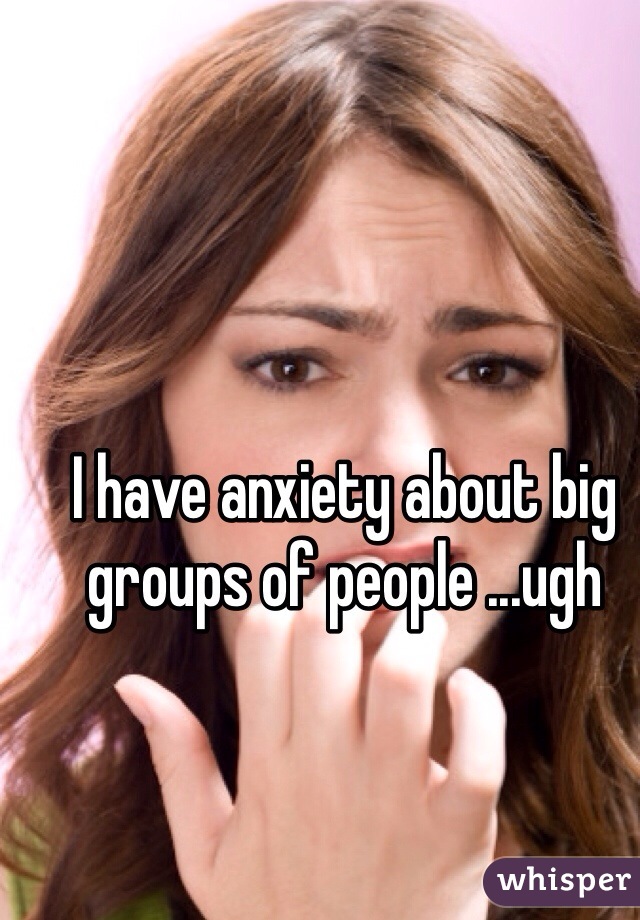 I have anxiety about big groups of people ...ugh