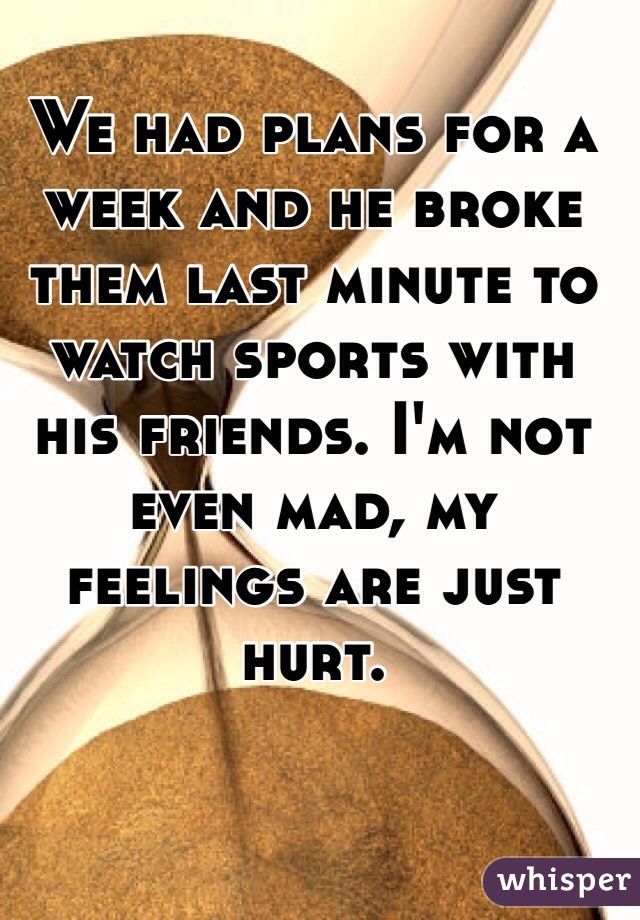 We had plans for a week and he broke them last minute to watch sports with his friends. I'm not even mad, my feelings are just hurt. 