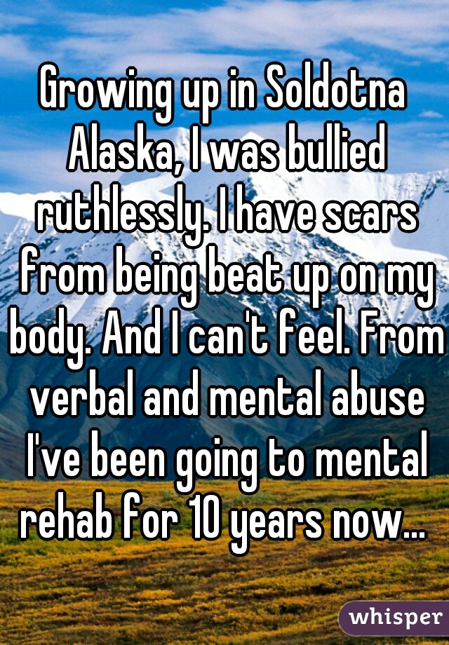 Growing up in Soldotna Alaska, I was bullied ruthlessly. I have scars from being beat up on my body. And I can't feel. From verbal and mental abuse I've been going to mental rehab for 10 years now... 