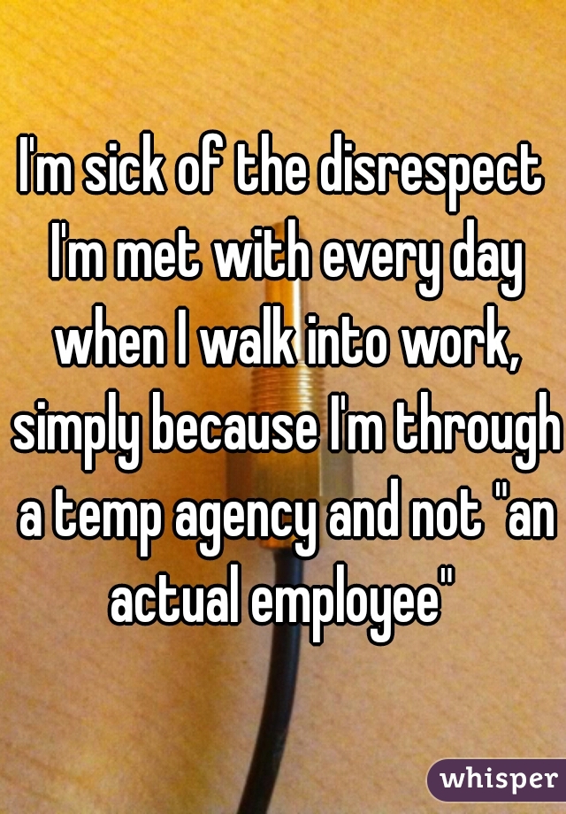 I'm sick of the disrespect I'm met with every day when I walk into work, simply because I'm through a temp agency and not "an actual employee" 