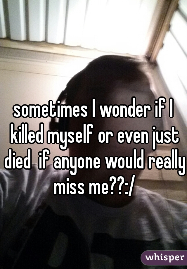 sometimes I wonder if I killed myself or even just died  if anyone would really miss me??:/
