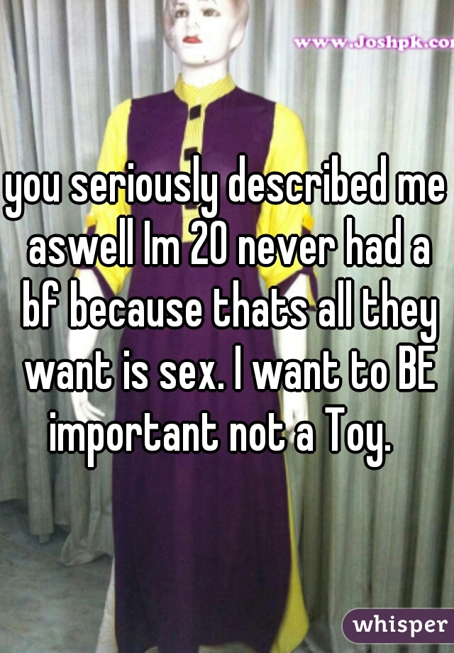 you seriously described me aswell Im 20 never had a bf because thats all they want is sex. I want to BE important not a Toy.  