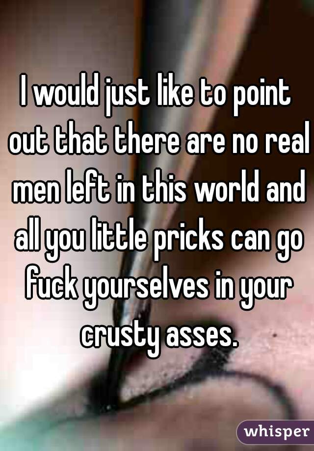 I would just like to point out that there are no real men left in this world and all you little pricks can go fuck yourselves in your crusty asses.