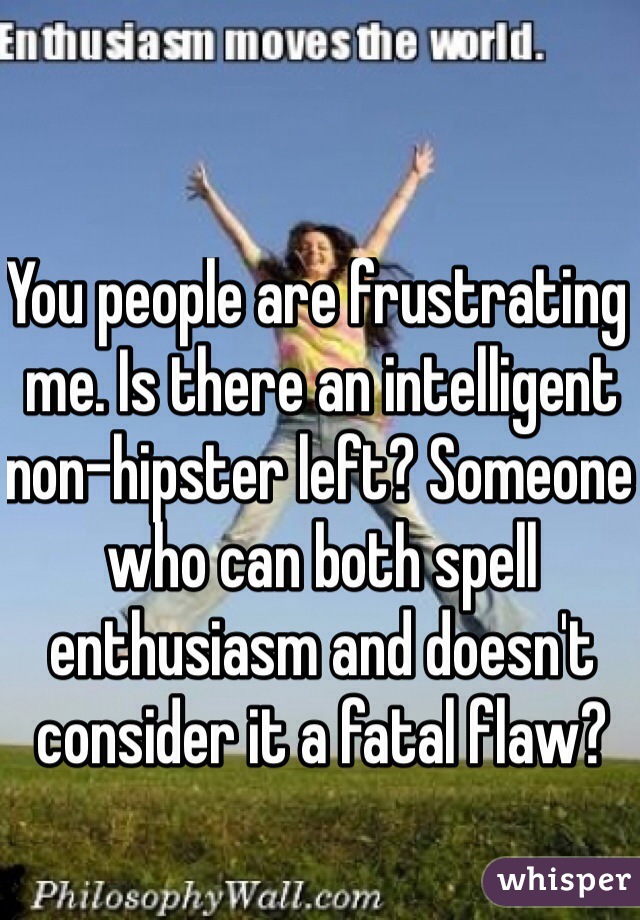 You people are frustrating me. Is there an intelligent non-hipster left? Someone who can both spell enthusiasm and doesn't consider it a fatal flaw?