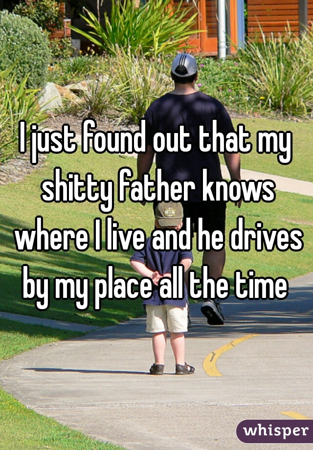 I just found out that my shitty father knows where I live and he drives by my place all the time 