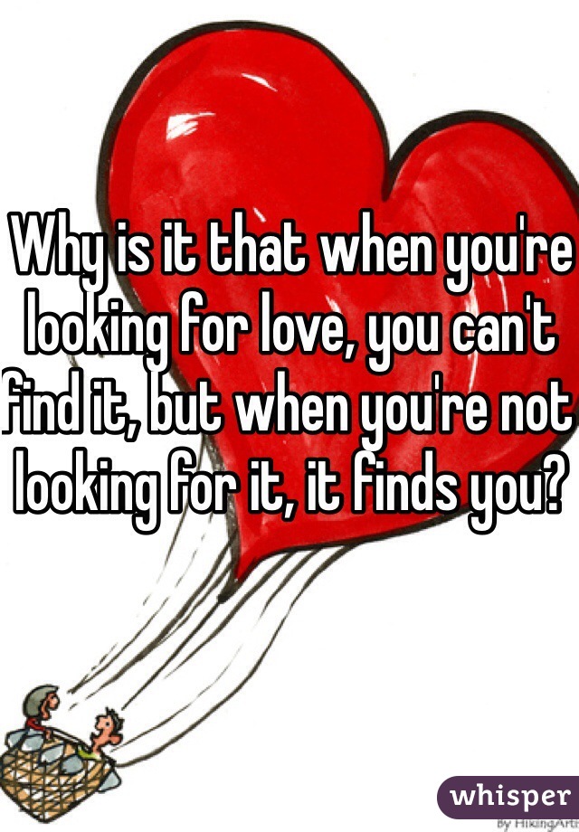 Why is it that when you're looking for love, you can't find it, but when you're not looking for it, it finds you?