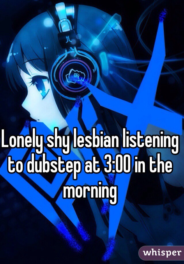 Lonely shy lesbian listening to dubstep at 3:00 in the morning 