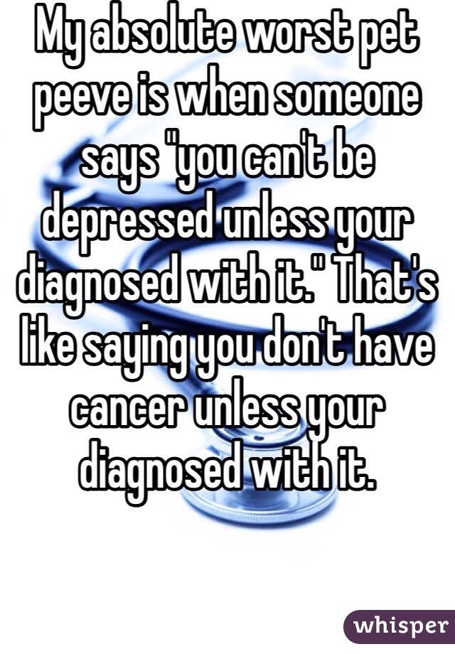 My absolute worst pet peeve is when someone says "you can't be depressed unless your diagnosed with it." That's like saying you don't have cancer unless your diagnosed with it. 