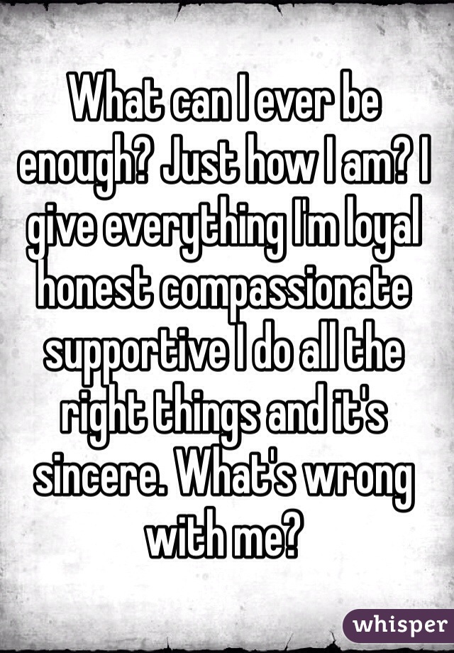 What can I ever be enough? Just how I am? I give everything I'm loyal honest compassionate supportive I do all the right things and it's sincere. What's wrong with me?
