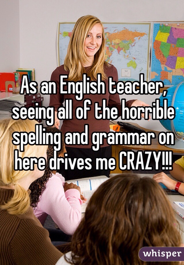 As an English teacher, seeing all of the horrible spelling and grammar on here drives me CRAZY!!!