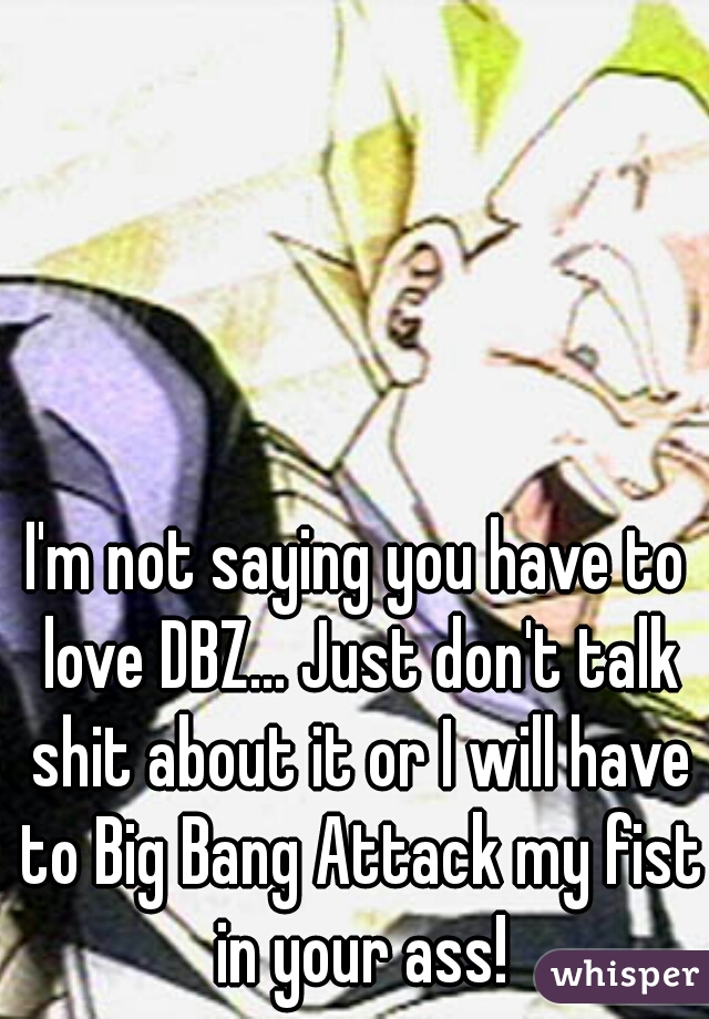I'm not saying you have to love DBZ... Just don't talk shit about it or I will have to Big Bang Attack my fist in your ass!