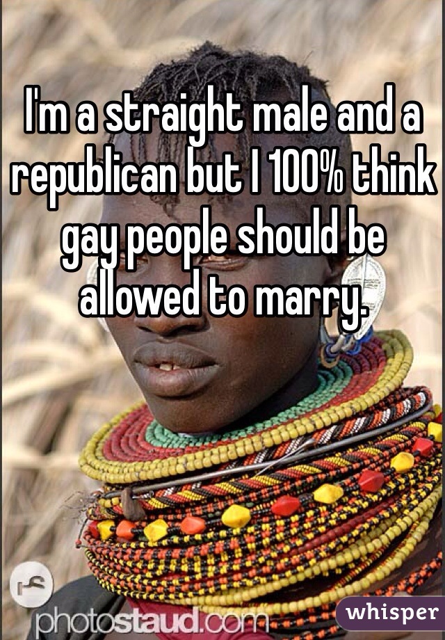 I'm a straight male and a republican but I 100% think gay people should be allowed to marry.