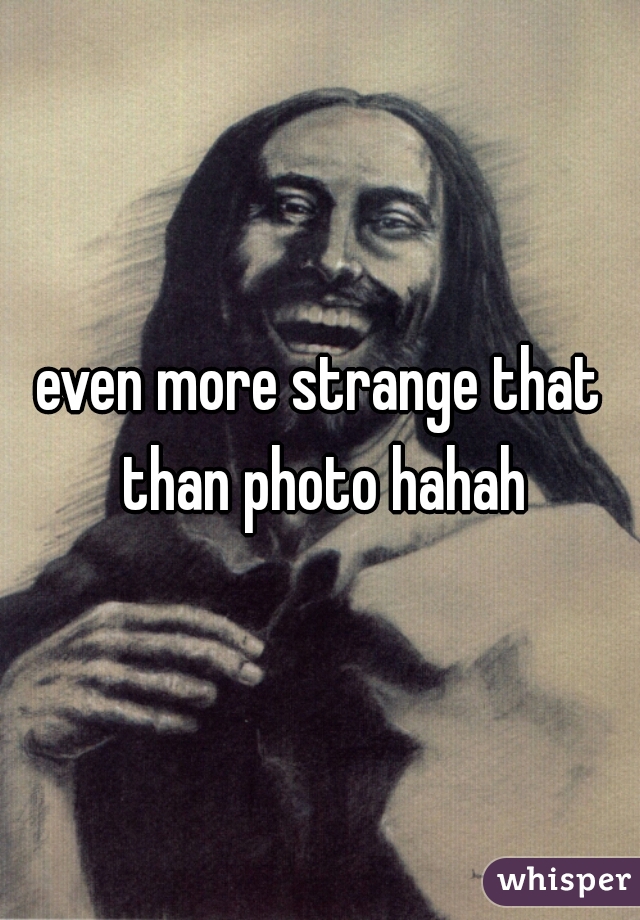 even more strange that than photo hahah